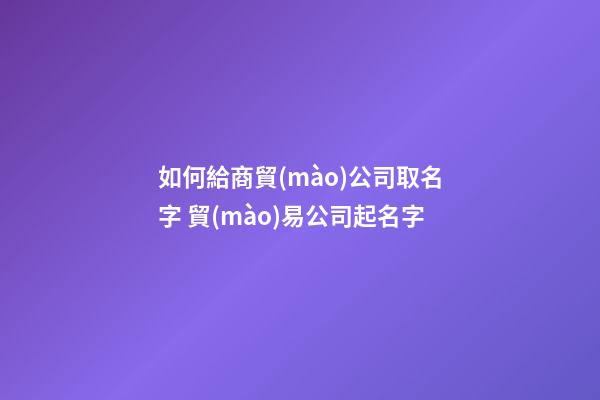 如何給商貿(mào)公司取名字 貿(mào)易公司起名字